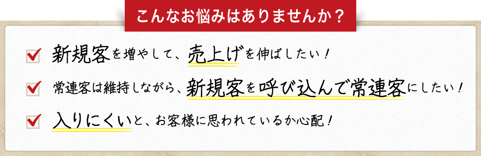 こんなお悩みはありませんか？　・新規客を増やして、売上げを伸ばしたい！　・常連客は維持しながら、新規客を呼び込んで常連客にしたい！　・入りにくいと、お客様に思われているか心配！