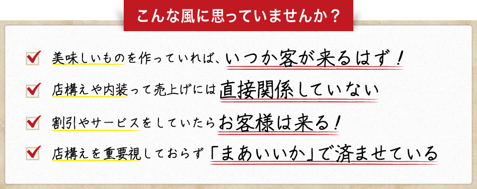 こんな風に思っていませんか？・店構えを重要視しておらず「まあいいか」で済ませている　・割引やサービスをしていたらお客様は来る！　・店構えや内装って売上げには直接関係していない　・美味しいものを作っていれば、いつか客が来るはず！