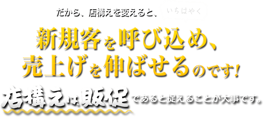 だから、店構えを変えると、いちはやく新規客を呼び込め、 売上げを伸ばせるのです！