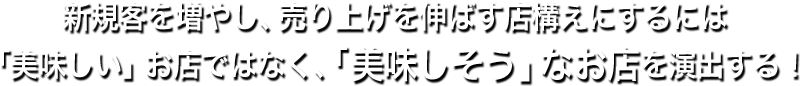 新規客を増やし、売り上げを伸ばす店構えにするには「美味しい」お店ではなく、「美味しそう」なお店を演出する！
